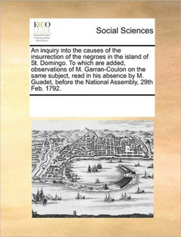 An inquiry into the causes of the insurrection of the negroes in the island of St. Domingo. To which are added, observations of M. Garran-Coulon on the same subject, read in his absence by M. Guadet,