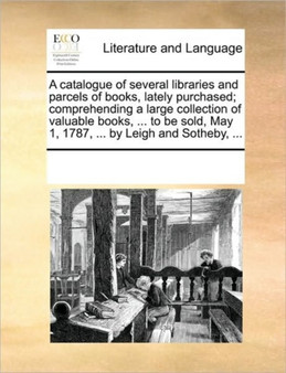 A catalogue of several libraries and parcels of books, lately purchased; comprehending a large collection of valuable books, ... to be sold, May 1, 1787, ... by Leigh and Sotheby, ...