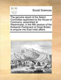 The genuine report of the Select Committee appointed by the House of Commons, assembled at Westminster, in the fifth session of the thirteenth Parliament of Great Britain, to enquire into East India a