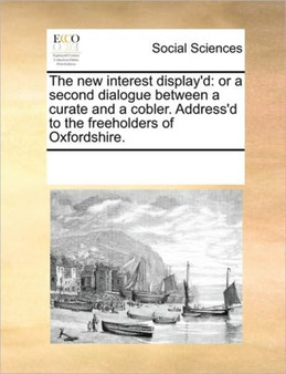 The new interest display'd : or a second dialogue between a curate and a cobler. Address'd to the freeholders of Oxfordshire.