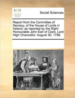 Report from the Committee of Secrecy, of the House of Lords in Ireland, as Reported by the Right Honourable John Earl of Clare, Lord High Chancellor. August 30, 1798.