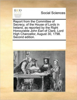 Report from the Committee of Secrecy, of the House of Lords in Ireland, as reported by the Right Honourable John Earl of Clare, Lord High Chancellor, August 30, 1798. Second edition.