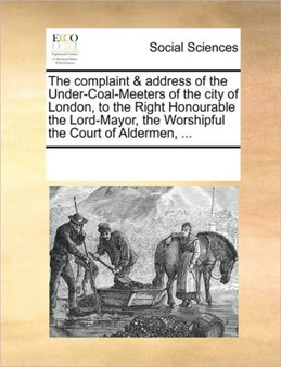 The complaint & address of the Under-Coal-Meeters of the city of London, to the Right Honourable the Lord-Mayor, the Worshipful the Court of Aldermen, ...