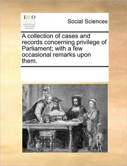 A collection of cases and records concerning privilege of Parliament; with a few occasional remarks upon them.