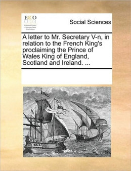 A letter to Mr. Secretary V-n, in relation to the French King's proclaiming the Prince of Wales King of England, Scotland and Ireland. ...