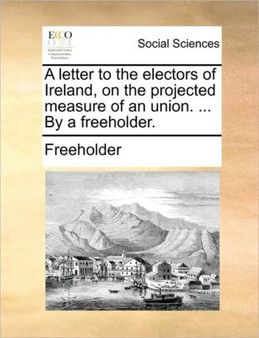 A Letter to the Electors of Ireland, on the Projected Measure of an Union. ... by a Freeholder.