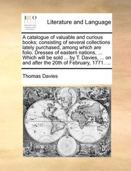 A catalogue of valuable and curious books; consisting of several collections lately purchased, among which are folio. Dresses of eastern nations, ... Which will be sold ... by T. Davies, ... on and af