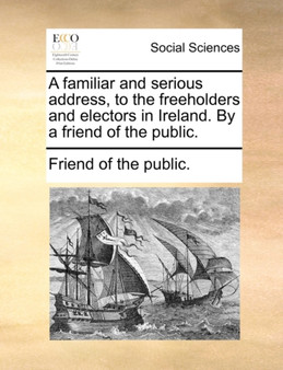 A Familiar and Serious Address, to the Freeholders and Electors in Ireland. by a Friend of the Public.