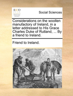 Considerations on the Woollen Manufactory of Ireland, in a Letter Addressed to His Grace Charles Duke of Rutland, ... by a Friend to Ireland.