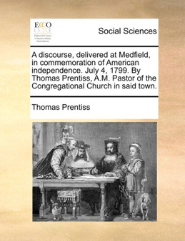 A Discourse, Delivered at Medfield, in Commemoration of American Independence. July 4, 1799. by Thomas Prentiss, A.M. Pastor of the Congregational Church in Said Town.