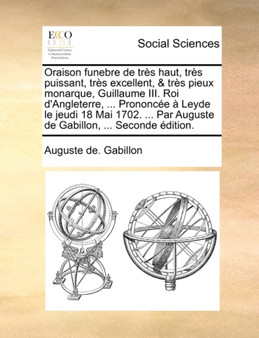 Oraison Funebre de Tres Haut, Tres Puissant, Tres Excellent, & Tres Pieux Monarque, Guillaume III. Roi D'Angleterre, ... Prononcee a Leyde Le Jeudi 18 Mai 1702. ... Par Auguste de Gabillon, ... Second