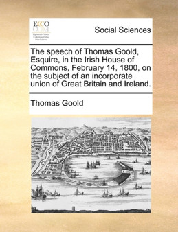 The Speech of Thomas Goold, Esquire, in the Irish House of Commons, February 14, 1800, on the Subject of an Incorporate Union of Great Britain and Ireland.