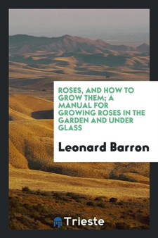 Roses, and How to Grow Them; A Manual for Growing Roses in the Garden and Under Glass .. by Leonard Barron - Paperback
