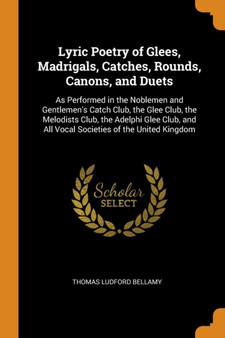 Lyric Poetry of Glees, Madrigals, Catches, Rounds, Canons, and Duets : As Performed in the Noblemen and Gentlemen's Catch Club, the Glee Club, the Melodists Club, the Adelphi Glee Club, and All Vocal