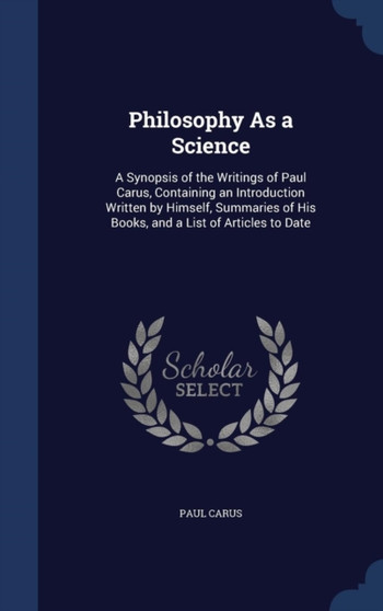 Philosophy As a Science : A Synopsis of the Writings of Paul Carus, Containing an Introduction Written by Himself, Summaries of His Books, and a List of Articles to Date by Paul PH.D. Carus - Hardback