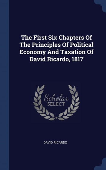 The First Six Chapters Of The Principles Of Political Economy And Taxation Of David Ricardo, 1817 by David Ricardo - Hardback The First Six Chapters Of The Principles Of Political Economy And Taxation Of David Ricardo, 1817 by David Ricardo - Hardback