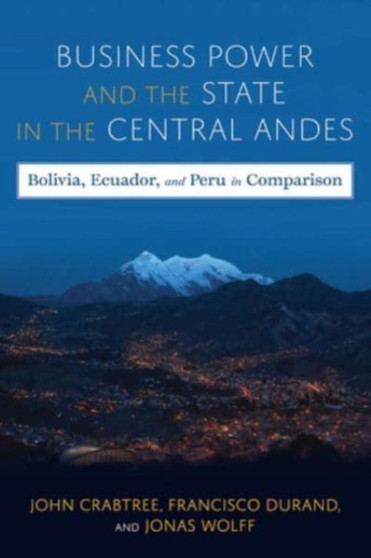 Business Power and the State in the Central Andes : Bolivia, Ecuador, and Peru in Comparison