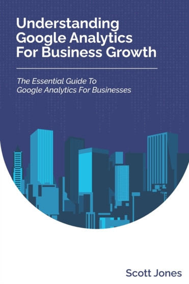Understanding Google Analytics For Business Growth : The Essential Guide To Google Analytics For Businesses