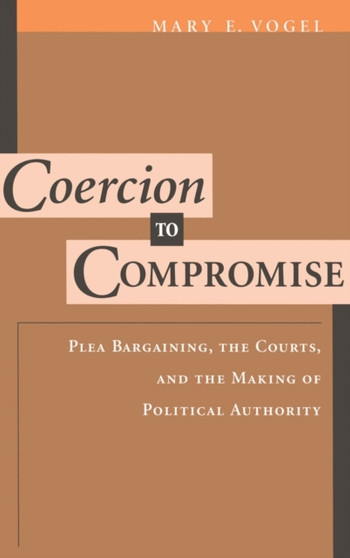 Coercion to Compromise : Plea Bargaining, the Courts, and the Making of Political Authority
