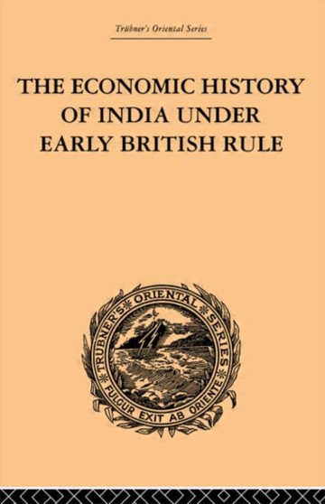 The Economic History of India Under Early British Rule : From the Rise of the British Power in 1757 to the Accession of Queen Victoria in 1837