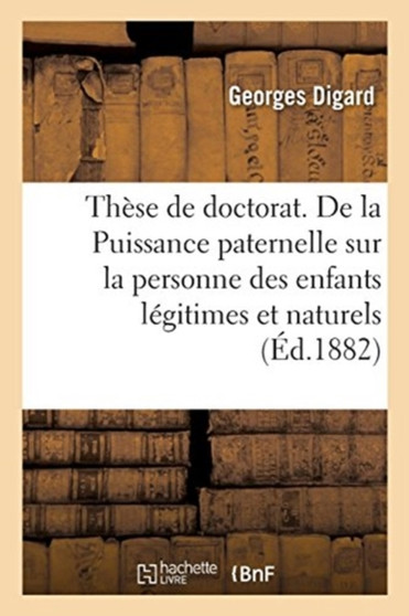 These de Doctorat. de la Puissance Paternelle Sur La Personne Des Enfants Legitimes Et Naturels : En Droit Francais. Faculte de Droit de Paris