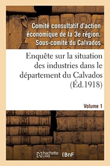 Enquete Sur La Situation Des Industries Dans Le Departement Du Calvados. Volume 1