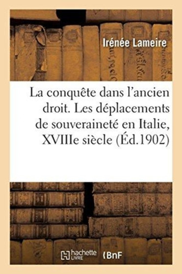 Theorie Et Pratique de la Conquete Dans l'Ancien Droit, Etude de Droit International Ancien : Les Deplacements de Souverainete En Italie, Pendant Les Guerres Du Xviiie Siecle