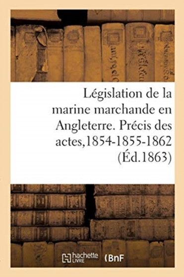 Legislation de la Marine Marchande En Angleterre. Precis Des Actes de la Marine Du Commerce : de 1854-1855 Et 1862. Extrait de la Revue Maritime Et Coloniale, 1863