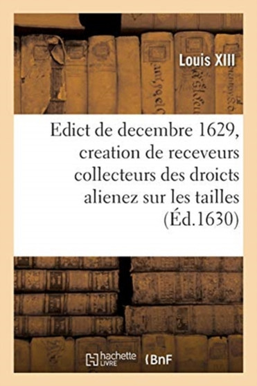 Edict Du Roy de Decembre 1629 Portant Creation En Heredite En Chacune Election de Ce Royaume : de Trois Receveurs Collecteurs Des Droicts Alienez Sur Les Tailles, Taillon, Solde Des Prevosts