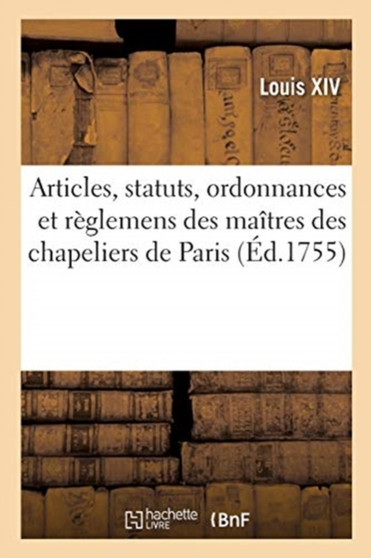 Articles, Statuts, Ordonnances Et Reglemens Des Gardes Jures, Anciens Bacheliers Et Maitres : de la Communaute Des Chapeliers de la Ville, Fauxbourgs, Banlieue, Prevote Et Vicomte de Paris