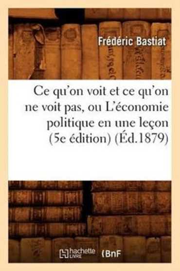 Ce Qu'on Voit Et Ce Qu'on Ne Voit Pas, Ou l'Economie Politique En Une Lecon (5e Edition) (Ed.1879)