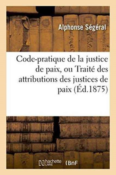 Code-Pratique de la Justice de Paix, Ou Traite Des Attributions Des Justices de Paix