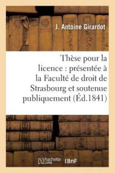 These Pour La Licence: Presentee A La Faculte de Droit de Strasbourg Et Soutenue : Publiquement Samedi, Le 27 Novembre1841,