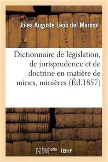 Dictionnaire de Legislation, de Jurisprudence Et de Doctrine En Matiere de Mines, Minieres