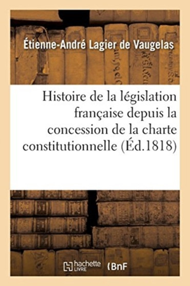 Histoire de la Legislation Francaise Depuis La Concession de la Charte Constitutionnelle