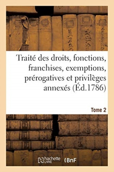 Traite Des Droits, Fonctions, Franchises, Exemptions, Prerogatives Et Privileges Annexes En France : A Chaque Dignite, Ouvrage de Plusieurs Jurisconsultes Et Gens de Lettres. Tome 2