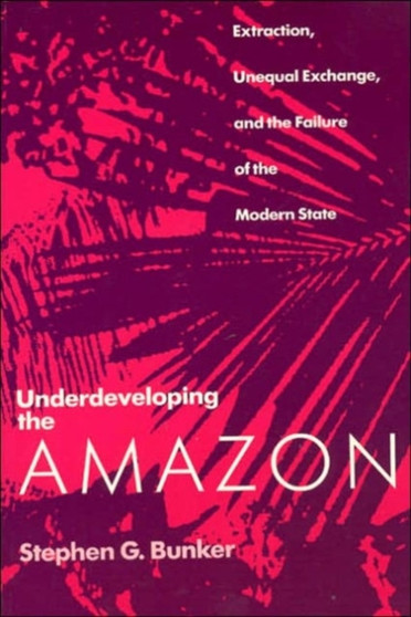 Underdeveloping the Amazon : Extraction, Unequal Exchange, and the Failure of the Modern State