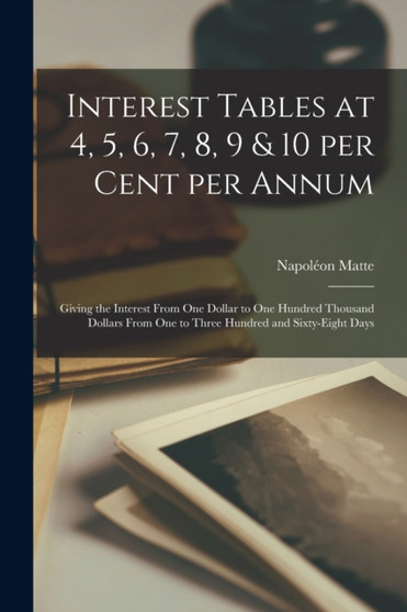 Interest Tables at 4, 5, 6, 7, 8, 9 & 10 per Cent per Annum [microform] : Giving the Interest From One Dollar to One Hundred Thousand Dollars From One to Three Hundred and Sixty-eight Days