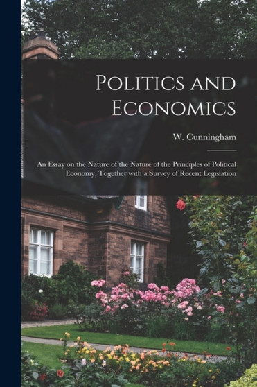 Politics and Economics : an Essay on the Nature of the Nature of the Principles of Political Economy, Together With a Survey of Recent Legislation