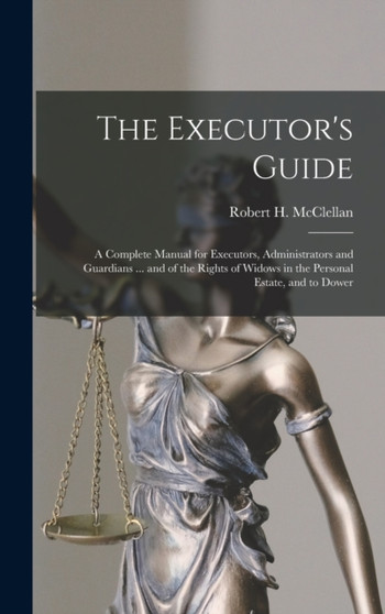 The Executor's Guide : a Complete Manual for Executors, Administrators and Guardians ... and of the Rights of Widows in the Personal Estate, and to Dower