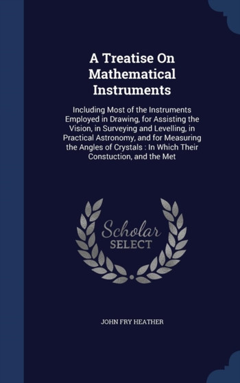 A Treatise On Mathematical Instruments : Including Most of the Instruments Employed in Drawing, for Assisting the Vision, in Surveying and Levelling, in Practical Astronomy, and for Measuring the Angl