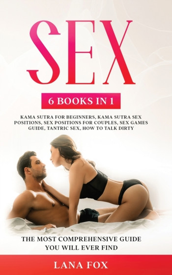 Sex : 6 Books in 1: Kama Sutra for Beginners, Kama Sutra Sex Positions, Sex Positions for Couples, Sex Games Guide, Tantric Sex & How to Talk Dirty The Most Comprehensive Guide You Will Ever Find.