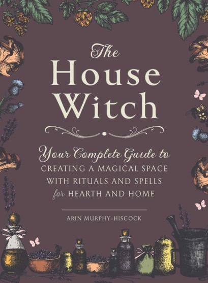 The House Witch : Your Complete Guide to Creating a Magical Space with Rituals and Spells for Hearth and Home by Arin Murphy-Hiscock - Hardback