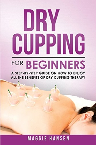 Dry Cupping for Beginners : A Step-By-Step Guide on How to Enjoy All the Benefits of Dry Cupping Therapy by Maggie Hansen - Paperback