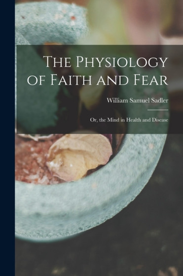 The Physiology of Faith and Fear : Or, the Mind in Health and Disease by William Samuel Sadler - Paperback