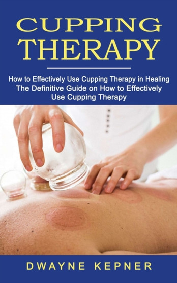 Cupping Therapy : How to Effectively Use Cupping Therapy in Healing (The Definitive Guide on How to Effectively Use Cupping Therapy) by Dwayne Kepner - Paperback