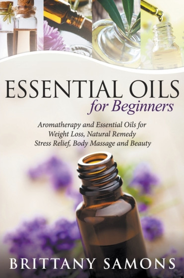 Essential Oils For Beginners : Aromatherapy and Essential Oils for Weight Loss, Natural Remedy, Stress Relief, Body Massage and Beauty by Brittany Samons - Paperback