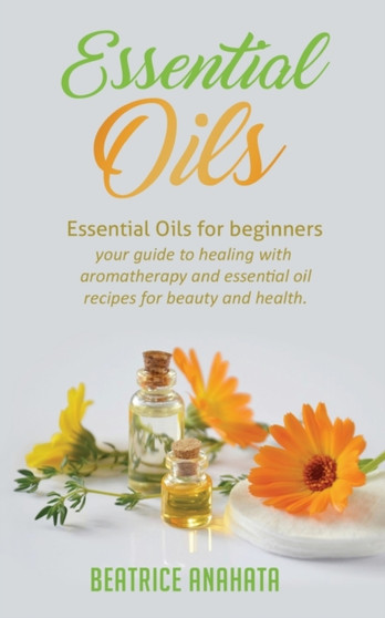 Essential Oils : Essential Oils for beginners your guide to healing with aromatherapy and essential oil recipes for beauty and health by Beatrice Anahata - Paperback