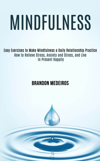 Mindfulness : How to Relieve Stress, Anxiety and Stress, and Live in Present Happily (Easy Exercises to Make Mindfulness a Daily Relationship Practice) by Brandon Medeiros - Paperback