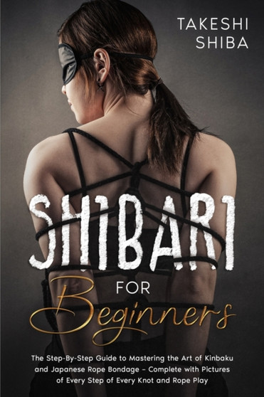 Shibari for Beginners : Beginner's Guide to Mastering the Art of Kinbaku and Japanese Rope Bondage - Complete with Pictures of Every Step of Every Knot and Rope Play by Takeshi Shiba - Paperback